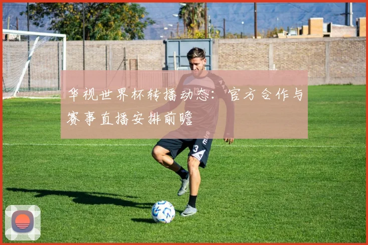华视世界杯转播动态：官方合作与赛事直播安排前瞻