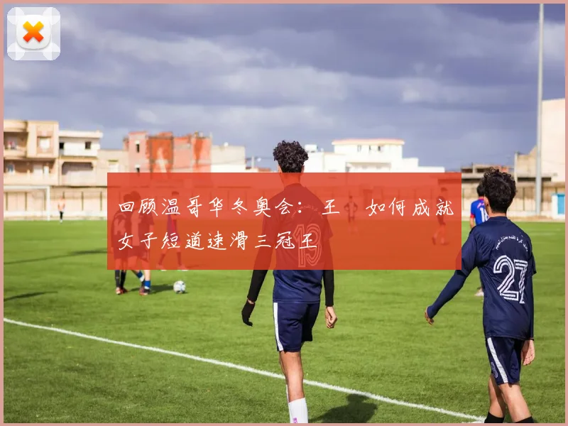 回顾温哥华冬奥会：王濛如何成就女子短道速滑三冠王