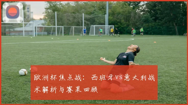 欧洲杯焦点战：西班牙vs意大利战术解析与赛果回顾