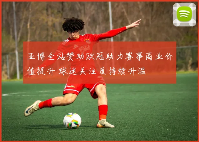 亚博全站赞助欧冠助力赛事商业价值提升 球迷关注度持续升温