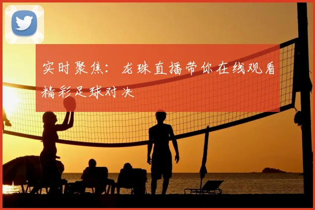 实时聚焦：龙珠直播带你在线观看精彩足球对决