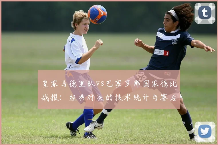 皇家马德里队vs巴塞罗那国家德比战报：经典对决的技术统计与赛后分析